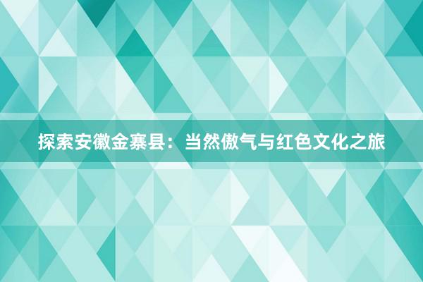 探索安徽金寨县：当然傲气与红色文化之旅