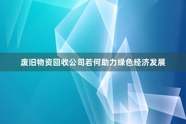 废旧物资回收公司若何助力绿色经济发展